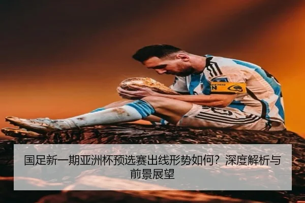国足新一期亚洲杯预选赛出线形势如何？深度解析与前景展望